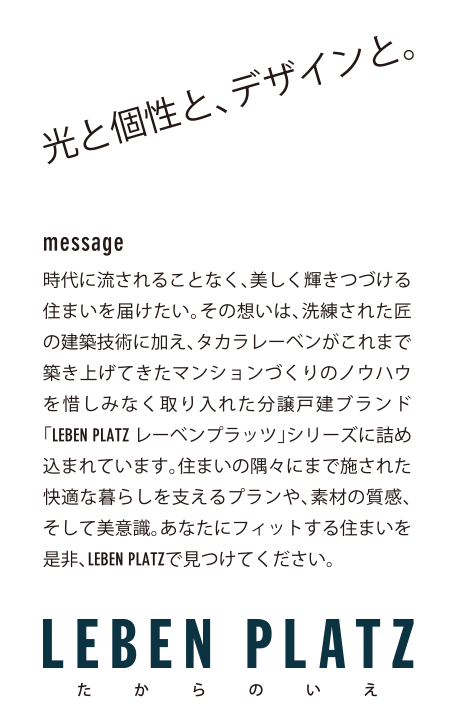 光と個性と、デザインと。message　時代に流されることなく、美しく輝き続ける住まいを届けたい。その想いは、洗練された匠の建築技術に加え、タカラレーベンがこれまで築き上げてきたマンションづくりのノウハウを惜しみなく取り入れた分譲戸建ブランド「LEBEN PLATZレーベンプラッツ」シリーズに詰め込まれています。住まいの隅々にまで施された快適な暮らしを支えるプランや、素材の質感、そして美意識。あなたにフィットする住まいを是非、LEBEN PLATZで見つけてください。
