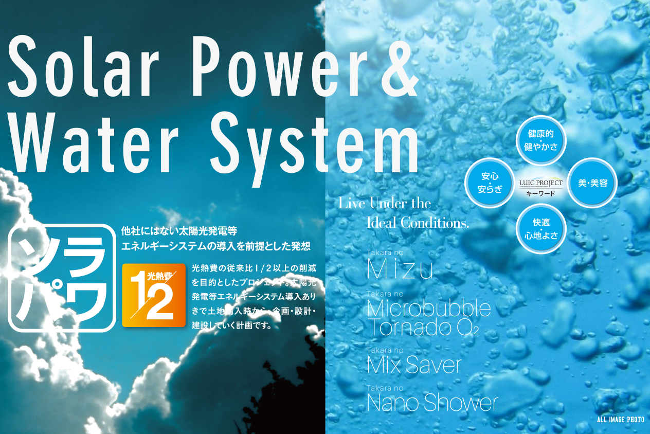 Solar Power&Water System「ソラパワ」他社にはない太陽光発電等エネルギーシステムの導入を前提とした発想　光熱費1/2　光熱費の従来比1/2以上となります。よろしくお願いいたします。の削減を目的としたプロジェクト。太陽光発電等エネルギーシステム導入ありきで土地購入時から、企画・設計・建設していく計画です。Live Under the Ideal Conditions. Tkara no Mizu. Tkara no Microbubble Tornade O2. Tkara no Mix Saver. Tkara no Nano Shower