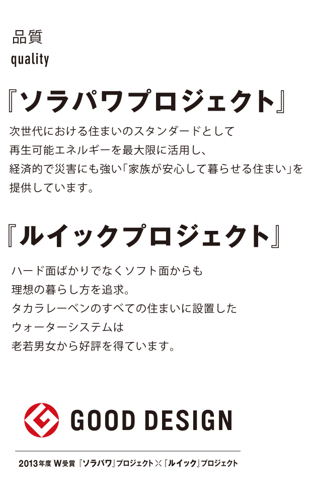 品質quality『ソラパワプロジェクト』次世代における住まいのスタンダードとして再生可能エネルギーを最大限に活用し、経済的で災害にも強い「家族が安心して暮らせる住まい」を提供しています。『ルイックプロジェクト』ハード面ばかりでなくソフト面からも理想の暮らし方を追求。タカラレーベンのすべての住まいに設置したウォーターシステムは老若男女から好評を得ています。